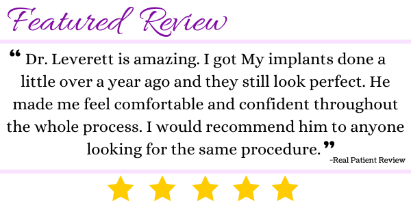 breast review transparent Dr. Leverett is amazing. I got My implants done a little over a year ago and they still look perfect. He made me feel comfortable and confident throughout the whole process. I would recommend him to anyone looking for the same procedure.